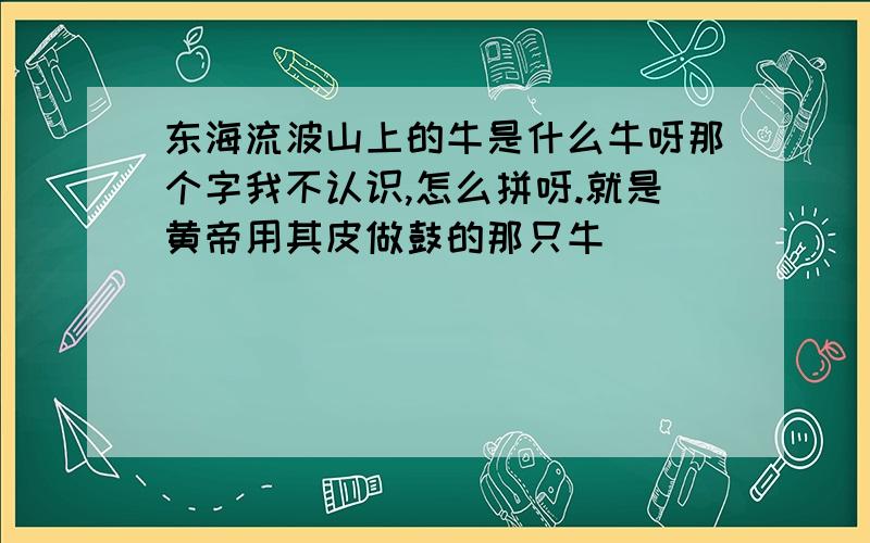 东海流波山上的牛是什么牛呀那个字我不认识,怎么拼呀.就是黄帝用其皮做鼓的那只牛