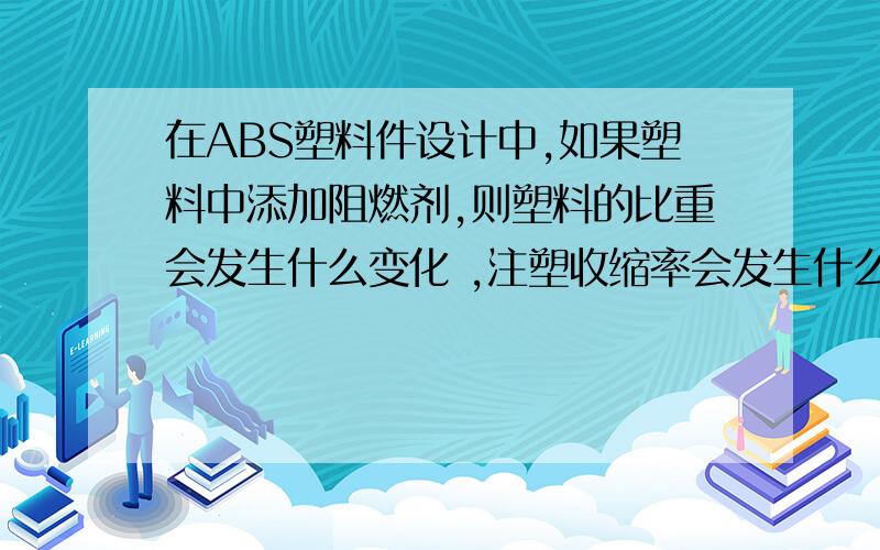 在ABS塑料件设计中,如果塑料中添加阻燃剂,则塑料的比重会发生什么变化 ,注塑收缩率会发生什么变化.在ABS塑料件设计中,如果塑料中添加阻燃剂,则塑料的比重会发生什么变化  ,注塑收缩率会