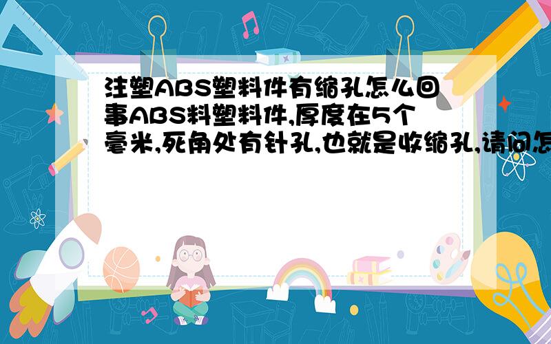 注塑ABS塑料件有缩孔怎么回事ABS料塑料件,厚度在5个毫米,死角处有针孔,也就是收缩孔,请问怎么解决?温度在一段.215 二段205 三段200 四段190 五段185 射出速度是;一段是12 二段是65 三段是12 四段