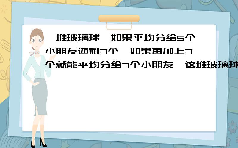 一堆玻璃球,如果平均分给5个小朋友还剩3个,如果再加上3个就能平均分给7个小朋友,这堆玻璃球至少有多少个?要有过程不需要直接的答案,