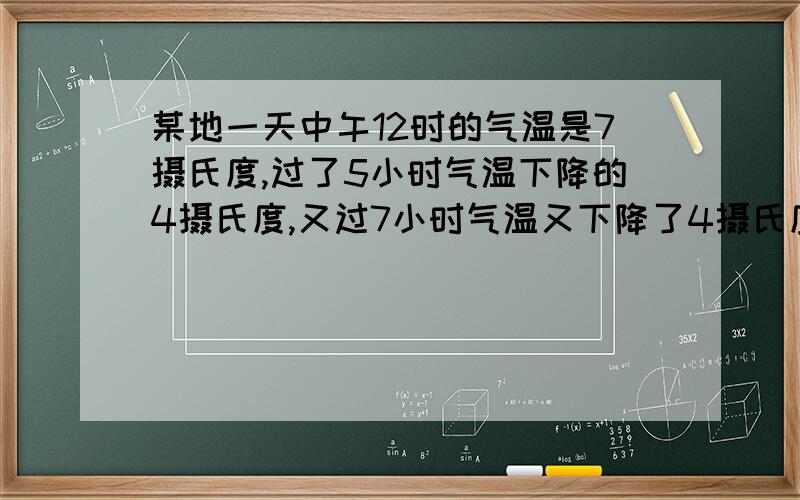 某地一天中午12时的气温是7摄氏度,过了5小时气温下降的4摄氏度,又过7小时气温又下降了4摄氏度,第二天0时的气温是多少?  怎么列算式?