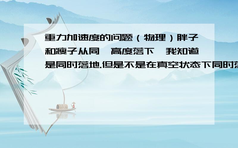 重力加速度的问题（物理）胖子和瘦子从同一高度落下,我知道是同时落地.但是不是在真空状态下同时落地?而在空气状态下,是不是重量大的先落地?