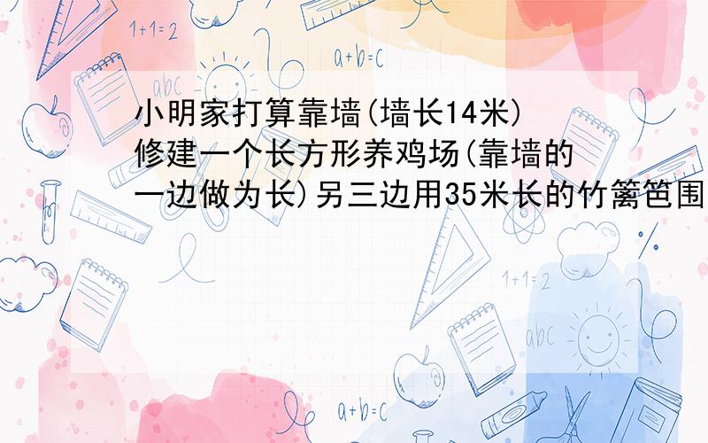 小明家打算靠墙(墙长14米)修建一个长方形养鸡场(靠墙的一边做为长)另三边用35米长的竹篱笆围成,小明的爸爸打算让鸡场的长比宽多2米,小明的妈妈打算让其中的长比宽多5米,你认为他们谁的