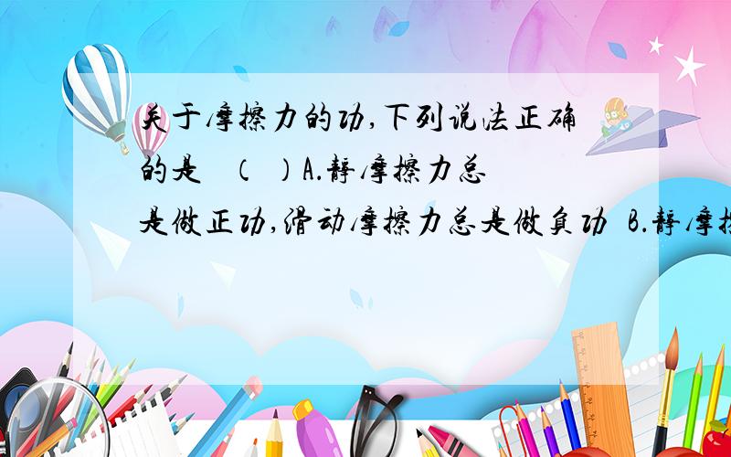 关于摩擦力的功,下列说法正确的是 （ ）A．静摩擦力总是做正功,滑动摩擦力总是做负功B．静摩擦力对物体不一定做功,滑动摩擦力对物体一定做功C．静摩擦力对物体一定做功,滑动摩