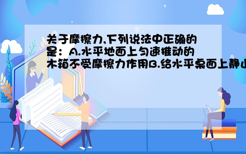 关于摩擦力,下列说法中正确的是：A.水平地面上匀速推动的木箱不受摩擦力作用B.给水平桌面上静止的铅笔盒施加竖直向下的力,铅笔盒不受摩擦力作用C.两个物体不接触也会有摩擦力产生D.用