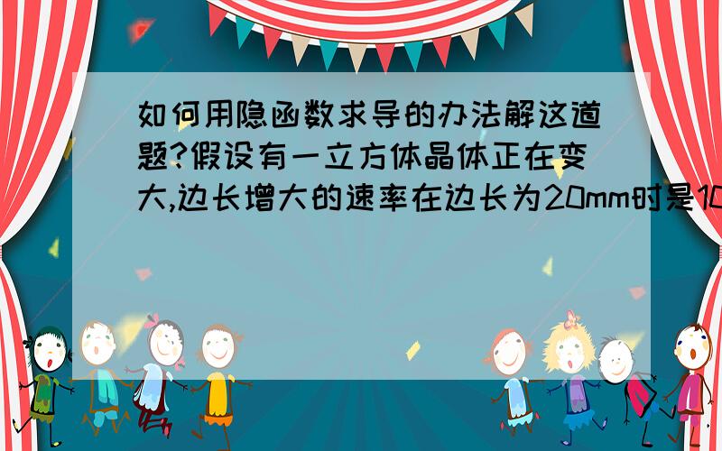 如何用隐函数求导的办法解这道题?假设有一立方体晶体正在变大,边长增大的速率在边长为20mm时是10mm/s.求在某一时刻该立方体晶体体积增大的速率.