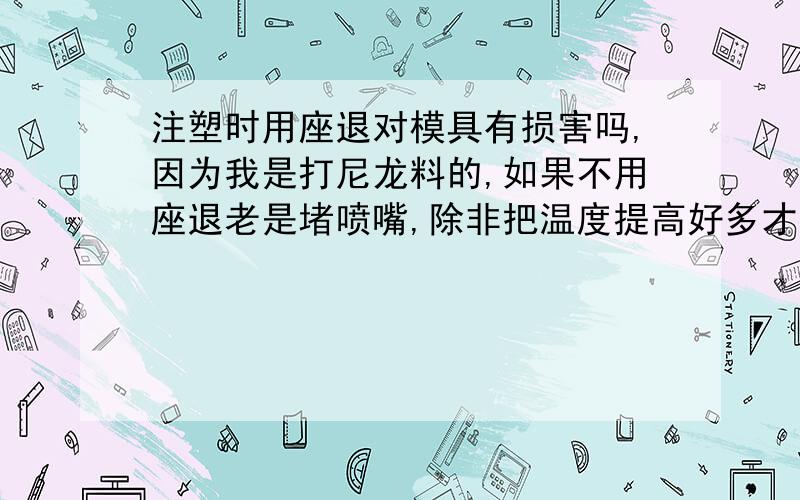 注塑时用座退对模具有损害吗,因为我是打尼龙料的,如果不用座退老是堵喷嘴,除非把温度提高好多才能解决不用座退,但高温度又对塑料有影响 .所以座退要经常的用,不知道这样对模具、注塑