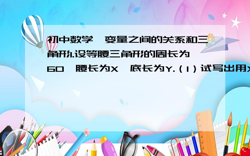 初中数学,变量之间的关系和三角形1.设等腰三角形的周长为60,腰长为X,底长为Y.（1）试写出用X表示Y的表达式（2）当X在什么范围变化时,才能构成三角形.（3）求当X=20时,底边长Y,并求此时面积