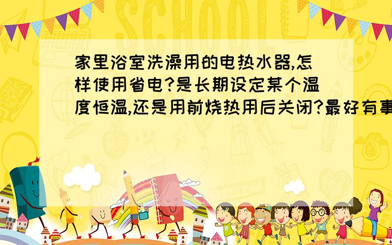 家里浴室洗澡用的电热水器,怎样使用省电?是长期设定某个温度恒温,还是用前烧热用后关闭?最好有事实数请用实际验证过的用电数字以及时间等证据说明结论.这些年热水器一直是设定在温