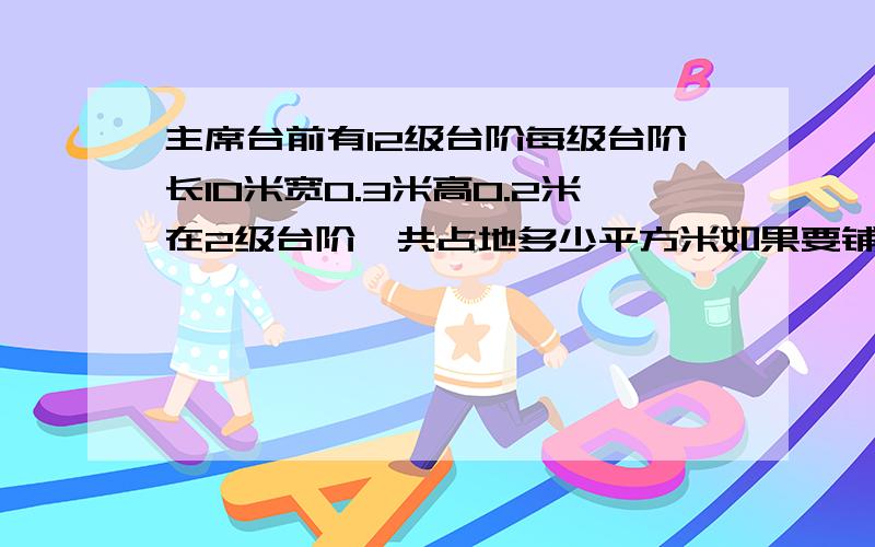 主席台前有12级台阶每级台阶长10米宽0.3米高0.2米在2级台阶一共占地多少平方米如果要铺地毯至少要铺多少平方米要铺多少平方米地毯12级台阶一共占地多少平方米如果要铺地毯至少要铺多少