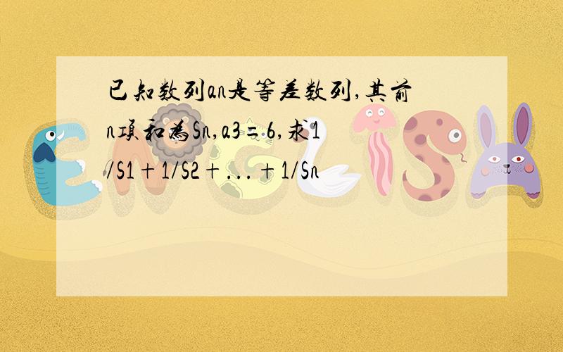 已知数列an是等差数列,其前n项和为Sn,a3=6,求1/S1+1/S2+...+1/Sn