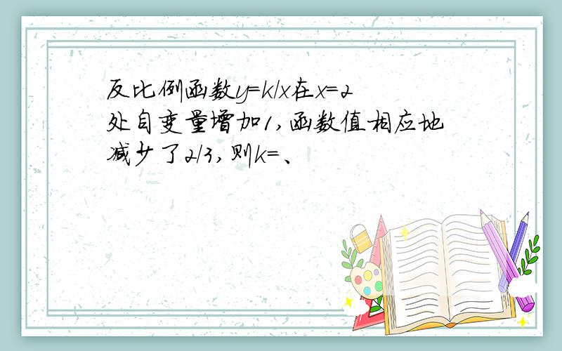 反比例函数y=k/x在x=2处自变量增加1,函数值相应地减少了2/3,则k=、