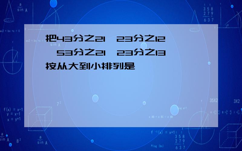 把43分之21,23分之12,53分之21,23分之13按从大到小排列是