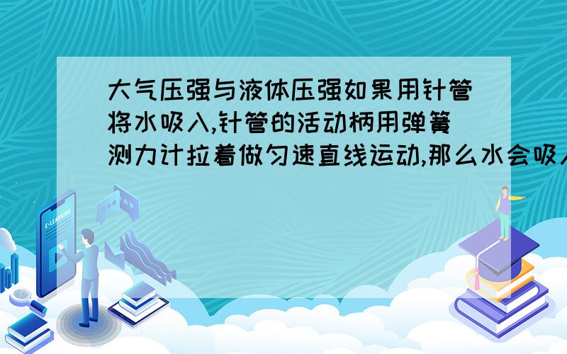 大气压强与液体压强如果用针管将水吸入,针管的活动柄用弹簧测力计拉着做匀速直线运动,那么水会吸入针管中,没有气泡.当活动柄胶套正好脱离针管的一刹那,弹簧测力计的示数的意义是什