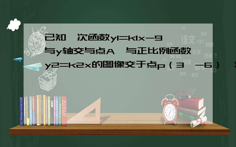 已知一次函数y1=k1x-9与y轴交与点A,与正比例函数y2=k2x的图像交于点p（3,-6）,求两个函数的关系式和点A的坐标和△OAP的面积啊