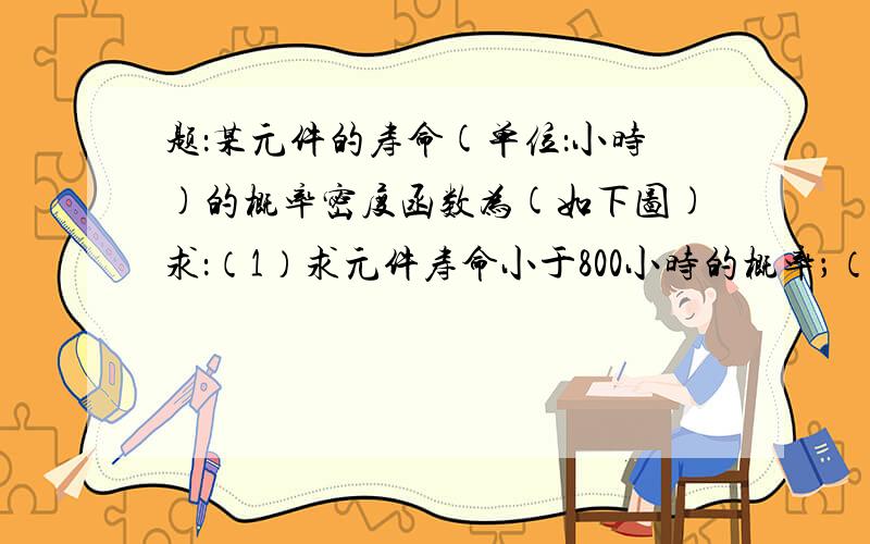 题：某元件的寿命(单位：小时)的概率密度函数为(如下图)求：（1）求元件寿命小于800小时的概率；（2）若有3个这种元件在独立的工作,求其中只有1个元件寿命小于800小时的概率.