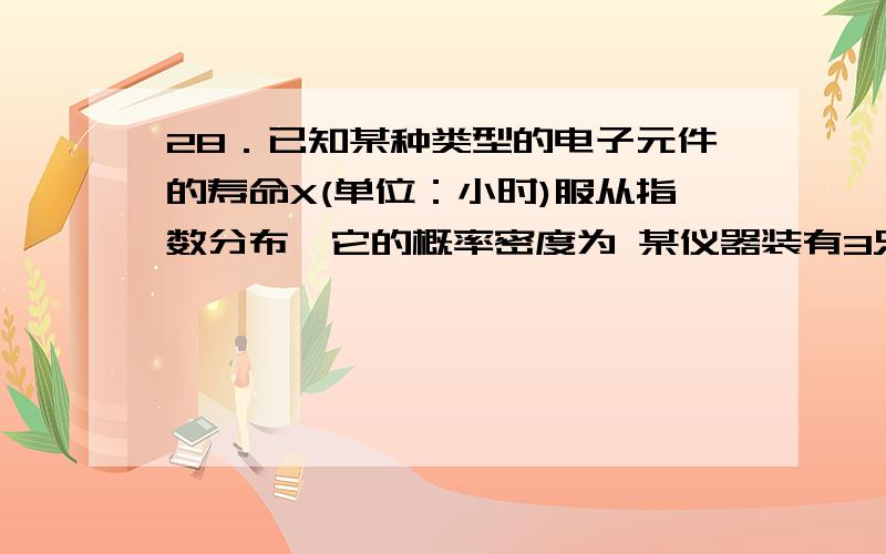 28．已知某种类型的电子元件的寿命X(单位：小时)服从指数分布,它的概率密度为 某仪器装有3只此种类型的电