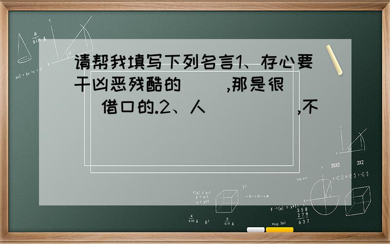 请帮我填写下列名言1、存心要干凶恶残酷的（ ）,那是很（ ）借口的.2、人（ ）（ ）,不（ ）（ ）.3、欣喜若狂 合（ ）之（ ）,（ ）（ ）毫末.4、九（ ）之（ ）,（ ）于累（ ）.