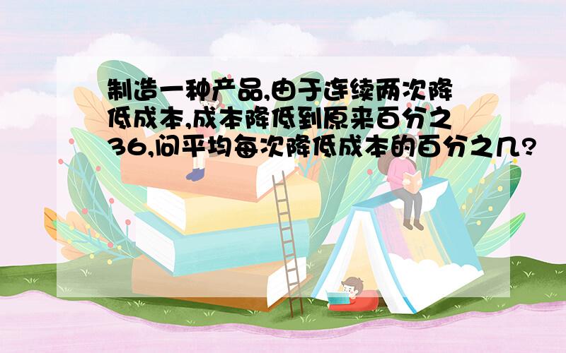 制造一种产品,由于连续两次降低成本,成本降低到原来百分之36,问平均每次降低成本的百分之几?