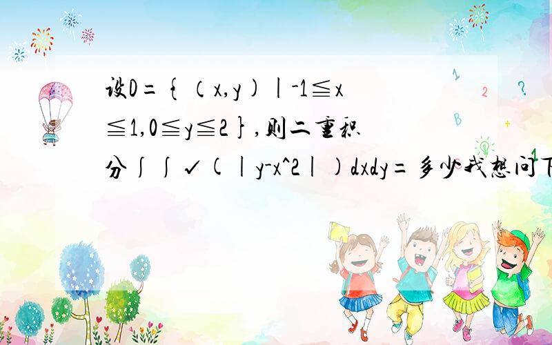 设D={（x,y)|-1≦x≦1,0≦y≦2},则二重积分∫∫√(|y-x^2|)dxdy=多少我想问下这个积分区域的图怎么画啊?是不是根据x和y的取值范围画出来是个长方形?可答案上为什么画了个长方形加抛物线