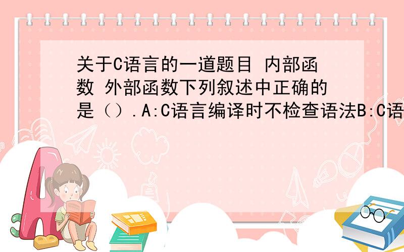 关于C语言的一道题目 内部函数 外部函数下列叙述中正确的是（）.A:C语言编译时不检查语法B:C语言的子程序有过程和函数两种C:C语言的函数可以嵌套定义D:C语言所有函数都是外部函数答案为