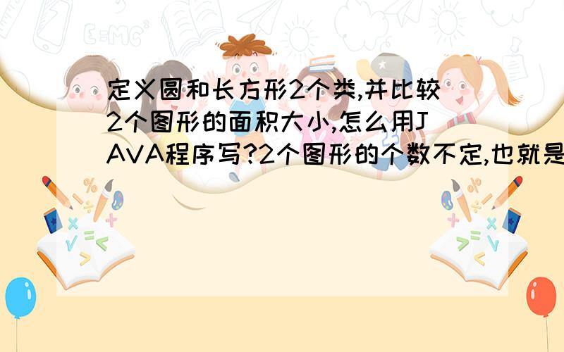 定义圆和长方形2个类,并比较2个图形的面积大小,怎么用JAVA程序写?2个图形的个数不定,也就是说比较面积的时候不是2个2个比较,也可能3个或者更多,