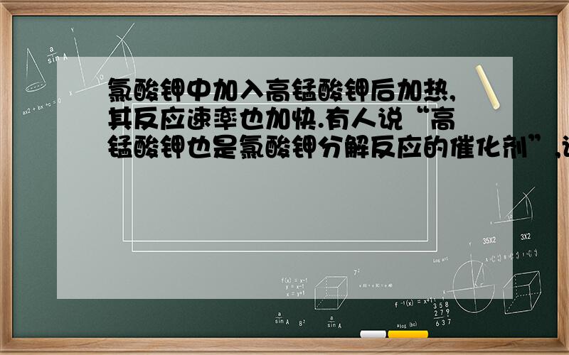 氯酸钾中加入高锰酸钾后加热,其反应速率也加快.有人说“高锰酸钾也是氯酸钾分解反应的催化剂”,谈谈想法