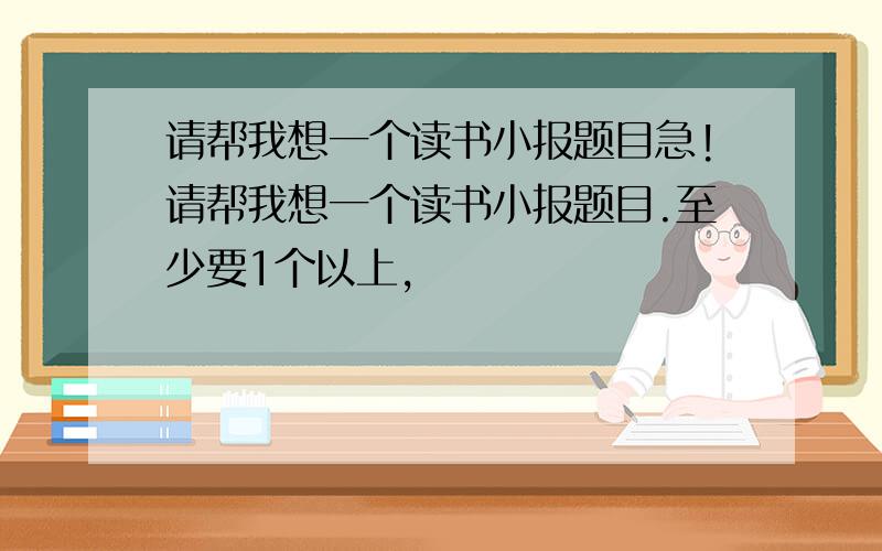 请帮我想一个读书小报题目急!请帮我想一个读书小报题目.至少要1个以上,