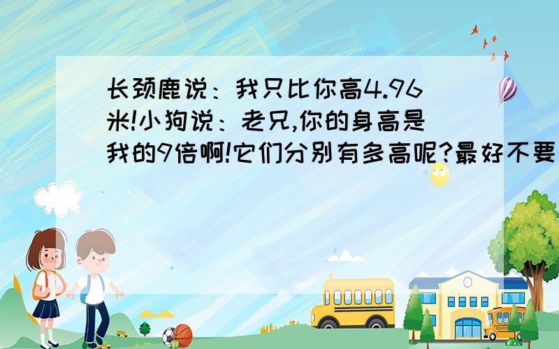 长颈鹿说：我只比你高4.96米!小狗说：老兄,你的身高是我的9倍啊!它们分别有多高呢?最好不要方程.