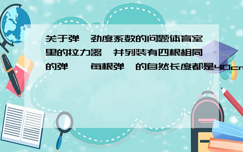 关于弹簧劲度系数的问题体育室里的拉力器,并列装有四根相同的弹簧,每根弹簧的自然长度都是40cm.某人用600N的力把它拉至1.6m,则每根弹簧产生的弹力多大?每根弹簧的劲度系数多大?