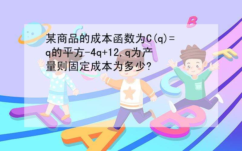 某商品的成本函数为C(q)=q的平方-4q+12,q为产量则固定成本为多少?