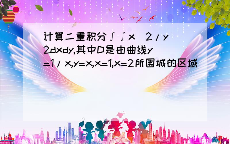 计算二重积分∫∫x^2/y^2dxdy,其中D是由曲线y=1/x,y=x,x=1,x=2所围城的区域