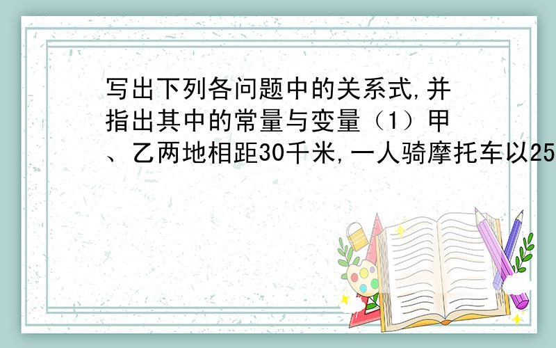 写出下列各问题中的关系式,并指出其中的常量与变量（1）甲、乙两地相距30千米,一人骑摩托车以25千米／时的速度从甲地前往乙地,用行驶时间t（时）表示这个人离乙地的距离s（千米）；（