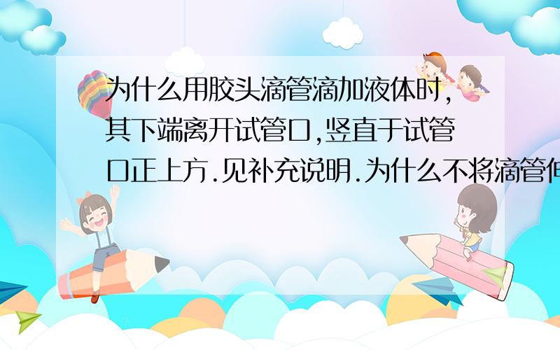 为什么用胶头滴管滴加液体时,其下端离开试管口,竖直于试管口正上方.见补充说明.为什么不将滴管伸入试管内,但不触及试管内壁呢?请各路高手多多留言,在下感激不尽