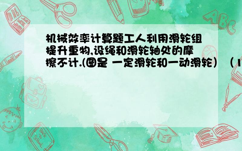 机械效率计算题工人利用滑轮组提升重物,设绳和滑轮轴处的摩擦不计.(图是 一定滑轮和一动滑轮）（1）若用250N的拉力将重400N的物体匀速提起,滑轮组的机械效率多大?（2）仍用此滑轮组,江