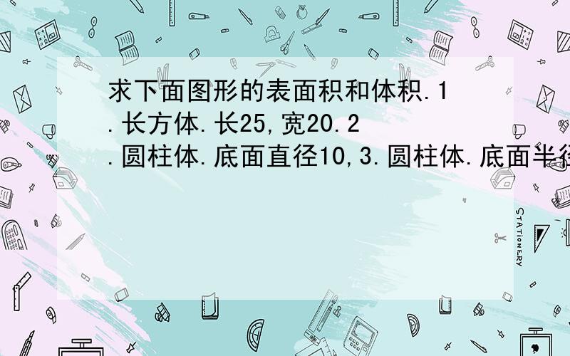 求下面图形的表面积和体积.1.长方体.长25,宽20.2.圆柱体.底面直径10,3.圆柱体.底面半径10,谁做的最快,