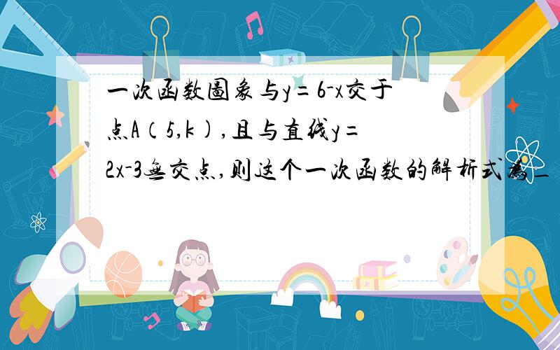 一次函数图象与y=6-x交于点A（5,k),且与直线y=2x-3无交点,则这个一次函数的解析式为____.(与直线y=2x-3无交点,这句话表达了什么信息?）