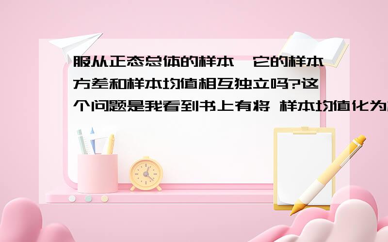 服从正态总体的样本,它的样本方差和样本均值相互独立吗?这个问题是我看到书上有将 样本均值化为标准正态分布,将样本方差化为方差X2分布,然后他两个可组成T分布,可是T分布要求两个变量