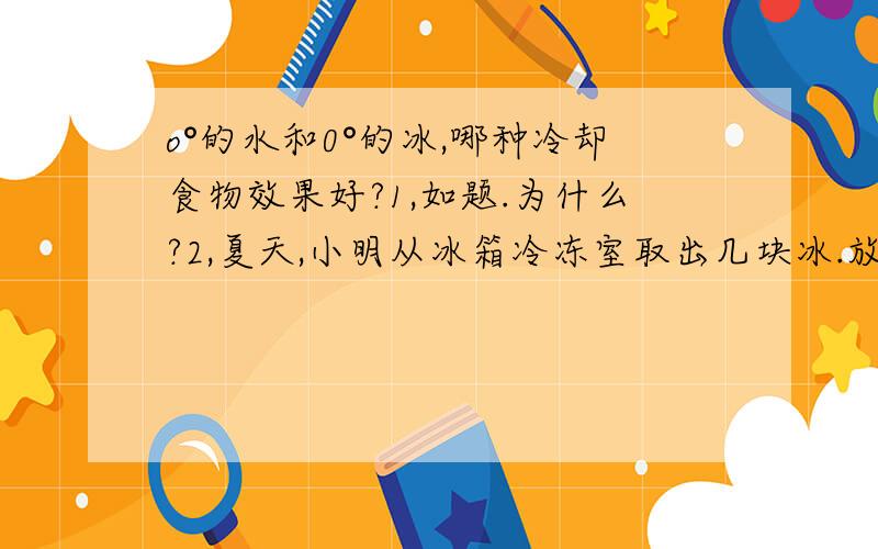 o°的水和0°的冰,哪种冷却食物效果好?1,如题.为什么?2,夏天,小明从冰箱冷冻室取出几块冰.放入装有水的杯中.过一会儿.他用吸管搅动冰块.发现这几块冰块粘一块了.请解释这个现象.