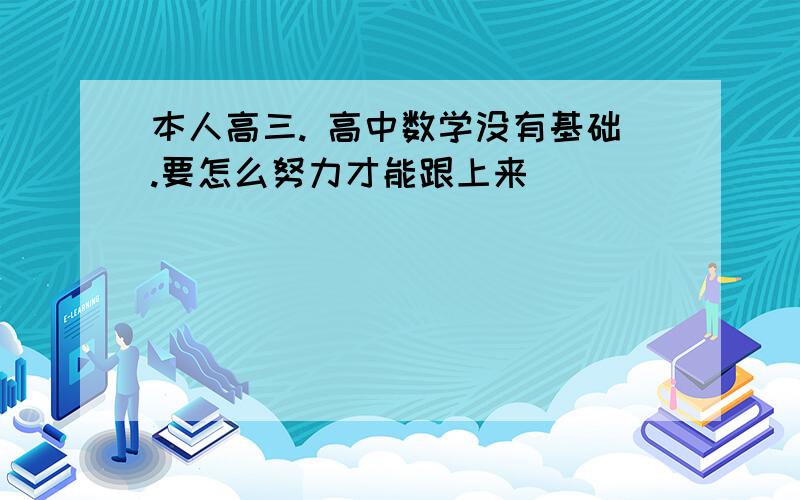 本人高三. 高中数学没有基础.要怎么努力才能跟上来