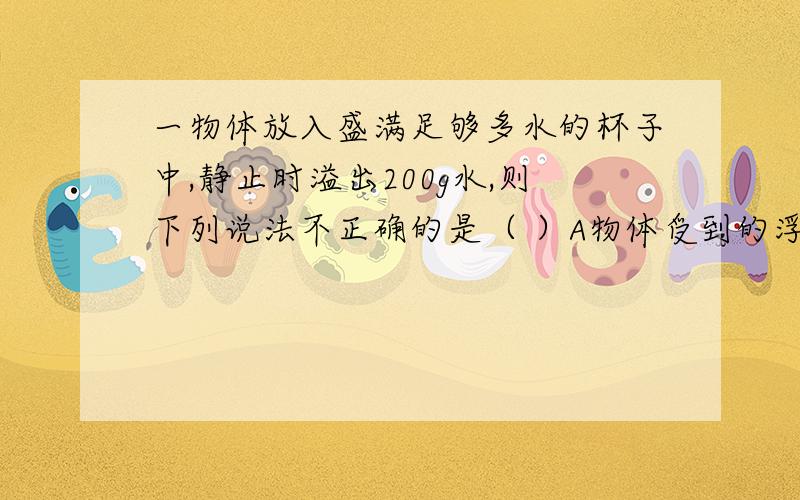 一物体放入盛满足够多水的杯子中,静止时溢出200g水,则下列说法不正确的是（ ）A物体受到的浮力是2N.B物体的质量为200g.C物体的体积至少等于200cm^3.D物体的质量不小于200g.求解析（ABCD选项都