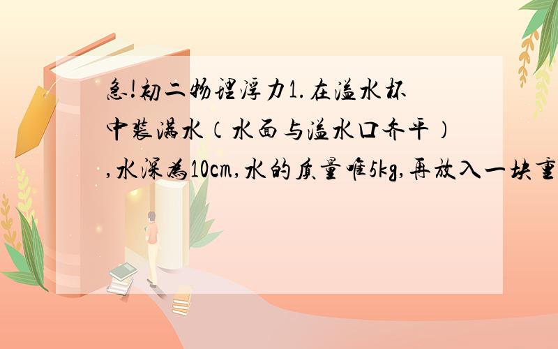 急!初二物理浮力1.在溢水杯中装满水（水面与溢水口齐平）,水深为10cm,水的质量唯5kg,再放入一块重3N的木块,溢出的水全部用小烧杯接住.则水溢出后溢水杯底受到水的压强是多少Pa?小烧杯中