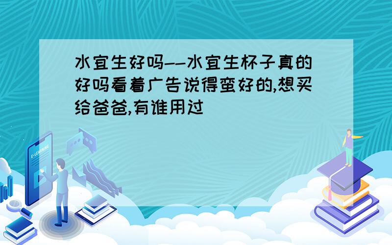 水宜生好吗--水宜生杯子真的好吗看着广告说得蛮好的,想买给爸爸,有谁用过