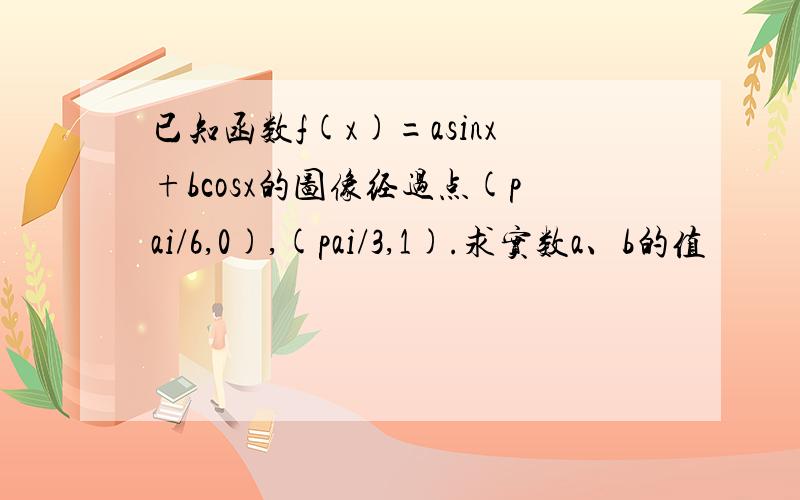 已知函数f(x)=asinx+bcosx的图像经过点(pai/6,0),(pai/3,1).求实数a、b的值