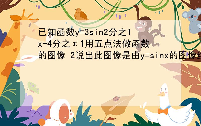 已知函数y=3sin2分之1x-4分之π1用五点法做函数的图像 2说出此图像是由y=sinx的图像经过怎样的变化的得到的 3求此函数的最小正周期 4求此函数的对、对称中心、单调递增区间.2分之1x-4分之π是