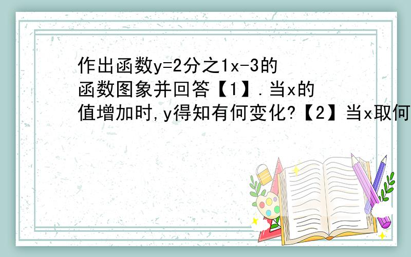 作出函数y=2分之1x-3的函数图象并回答【1】.当x的值增加时,y得知有何变化?【2】当x取何值时,y＞0,y=0,y＜0?