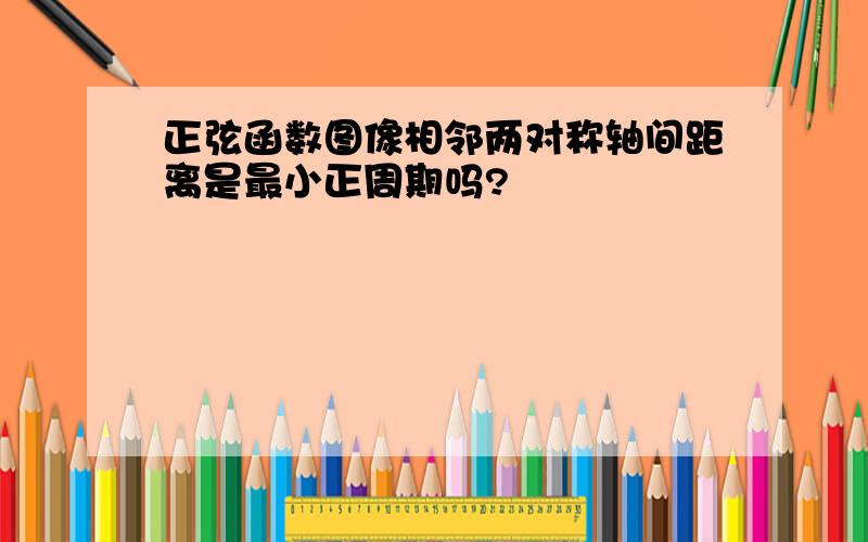 正弦函数图像相邻两对称轴间距离是最小正周期吗?