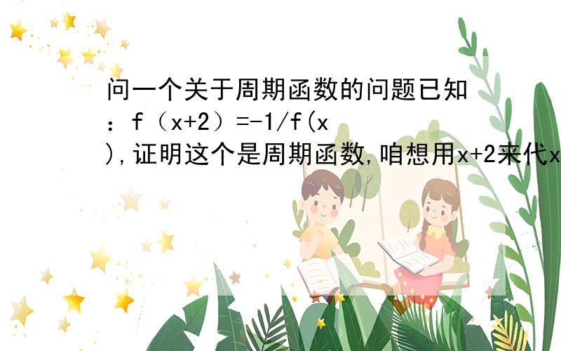 问一个关于周期函数的问题已知：f（x+2）=-1/f(x),证明这个是周期函数,咱想用x+2来代x可以么?不可以的话应该怎么证明吖、还有,如果f(x+2)=f(x),且f（x）在（-3,-2）上递减,且f（x）>0,求证：f（-1.