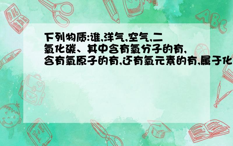 下列物质:谁,洋气,空气,二氧化碳、其中含有氧分子的有,含有氧原子的有,还有氧元素的有,属于化合物的有外加：属于单质的是,属于混合物的是第一个物质是水，我打错了