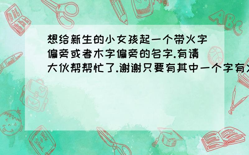 想给新生的小女孩起一个带火字偏旁或者木字偏旁的名字.有请大伙帮帮忙了.谢谢只要有其中一个字有火偏旁或者木偏旁就可以了. 谢谢